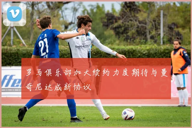 罗马俱乐部加大续约力度期待与曼奇尼达成新协议