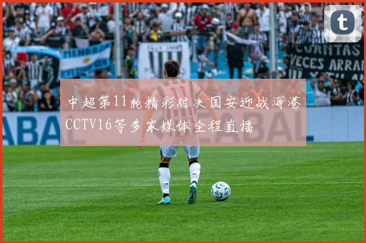 中超第11轮精彩对决国安迎战海港CCTV16等多家媒体全程直播