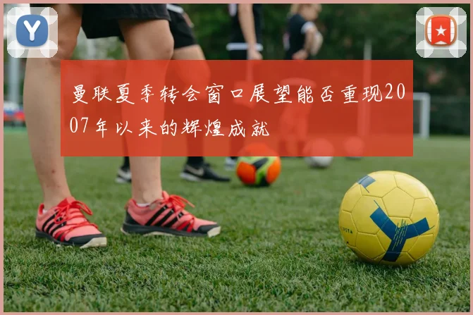 曼联夏季转会窗口展望能否重现2007年以来的辉煌成就
