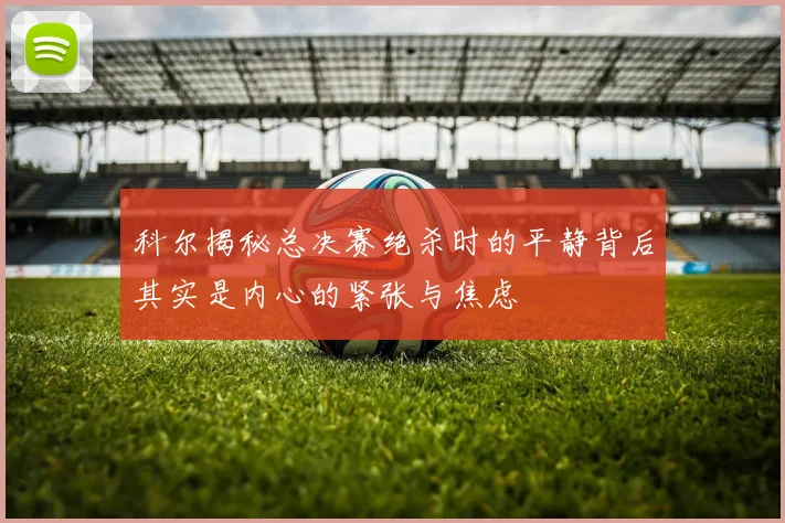 科尔揭秘总决赛绝杀时的平静背后其实是内心的紧张与焦虑