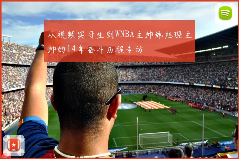 从视频实习生到WNBA主帅韩旭现主帅的14年奋斗历程专访