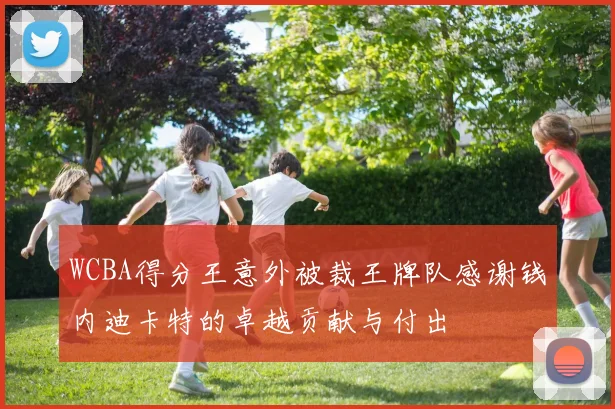 WCBA得分王意外被裁王牌队感谢钱内迪卡特的卓越贡献与付出
