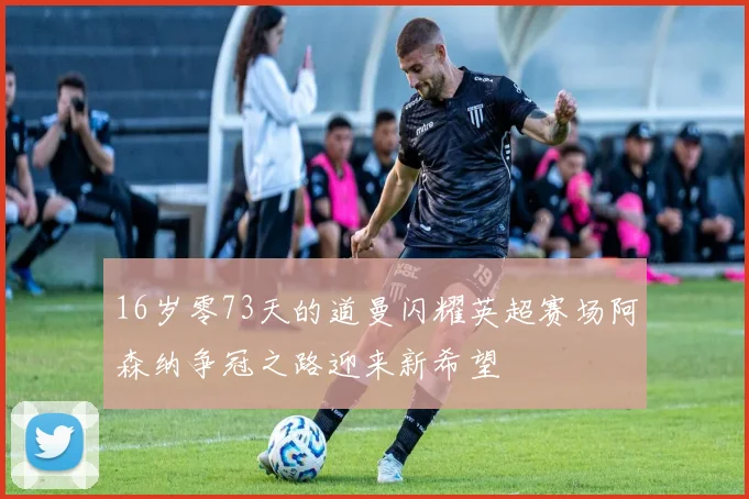 16岁零73天的道曼闪耀英超赛场阿森纳争冠之路迎来新希望