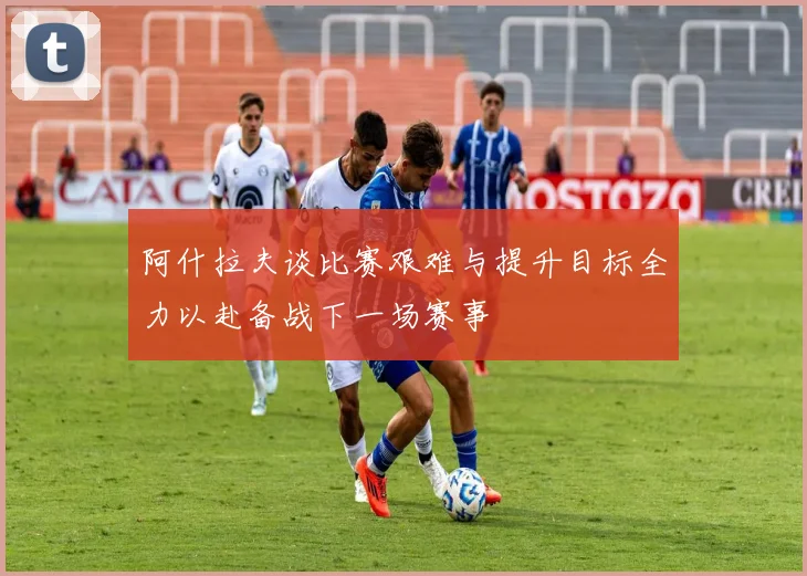 阿什拉夫谈比赛艰难与提升目标全力以赴备战下一场赛事