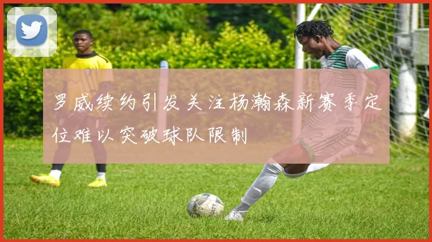 罗威续约引发关注杨瀚森新赛季定位难以突破球队限制