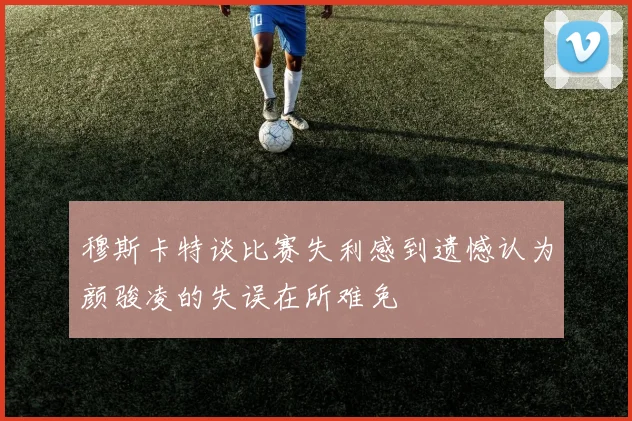 穆斯卡特谈比赛失利感到遗憾认为颜骏凌的失误在所难免