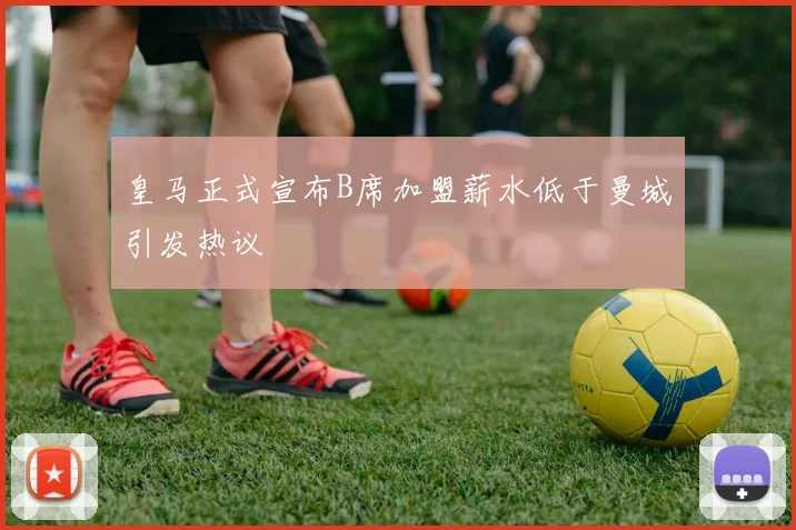 皇马正式宣布B席加盟薪水低于曼城引发热议