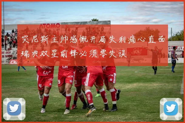 突尼斯主帅感慨开局失利痛心直面瑞典双星前锋必须零失误