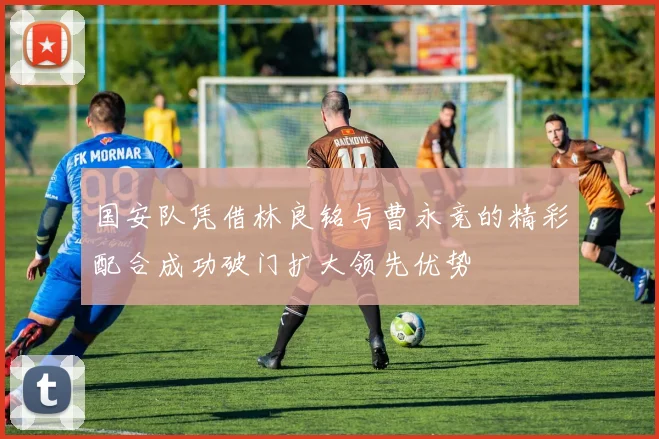 国安队凭借林良铭与曹永竞的精彩配合成功破门扩大领先优势