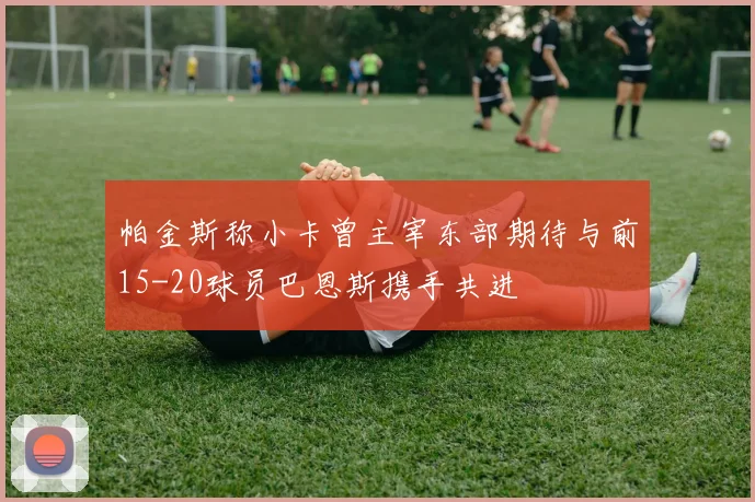 帕金斯称小卡曾主宰东部期待与前15-20球员巴恩斯携手共进