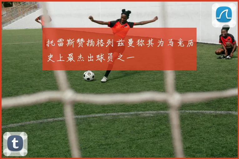 托雷斯赞扬格列兹曼称其为马竞历史上最杰出球员之一