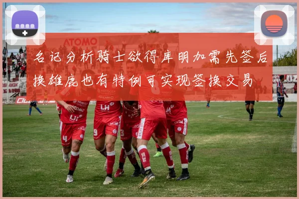 名记分析骑士欲得库明加需先签后换雄鹿也有特例可实现签换交易