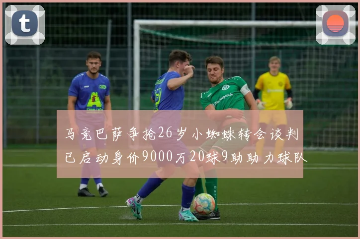 马竞巴萨争抢26岁小蜘蛛转会谈判已启动身价9000万20球9助助力球队