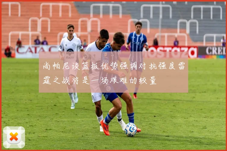 尚帕尼谈篮板优势强调对抗强度雷霆之战将是一场艰难的较量