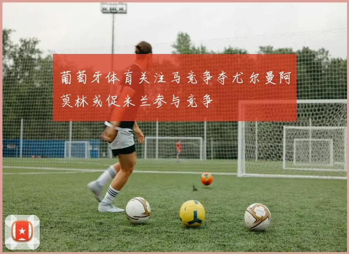 葡萄牙体育关注马竞争夺尤尔曼阿莫林或促米兰参与竞争