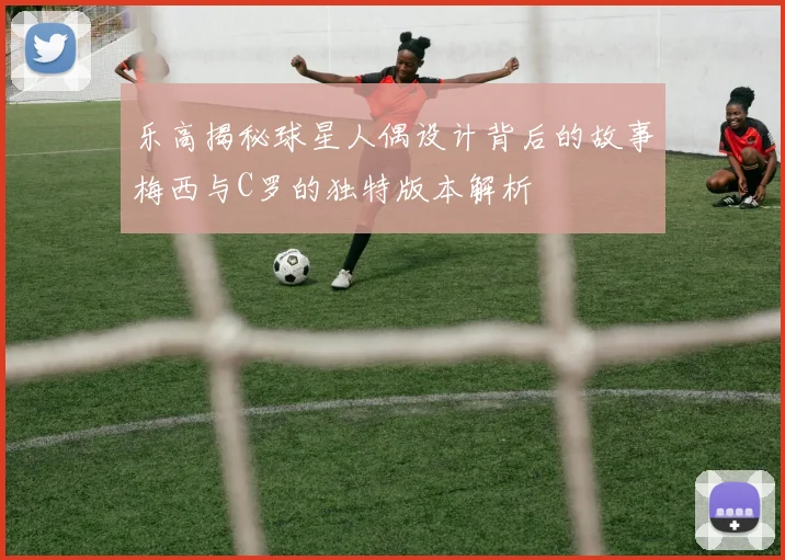 乐高揭秘球星人偶设计背后的故事梅西与C罗的独特版本解析