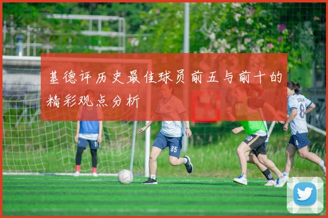 基德评历史最佳球员前五与前十的精彩观点分析
