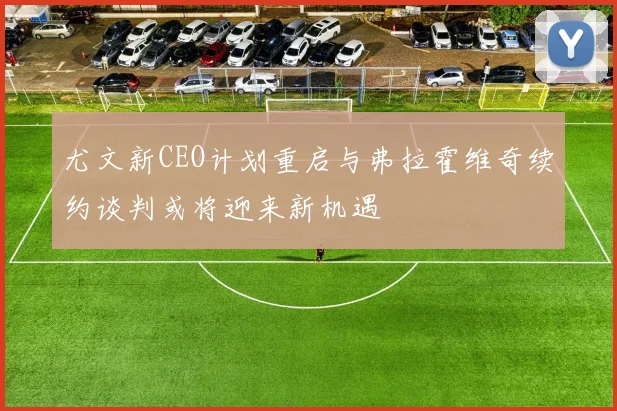 尤文新CEO计划重启与弗拉霍维奇续约谈判或将迎来新机遇