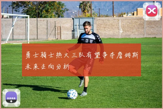 勇士骑士热火三队有望争夺詹姆斯未来去向分析