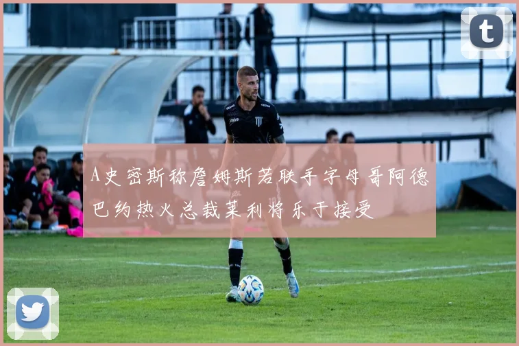 A史密斯称詹姆斯若联手字母哥阿德巴约热火总裁莱利将乐于接受