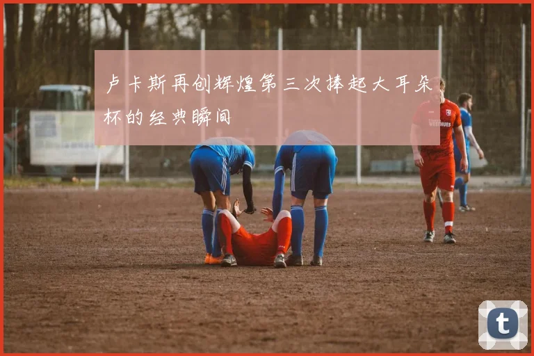 卢卡斯再创辉煌第三次捧起大耳朵杯的经典瞬间